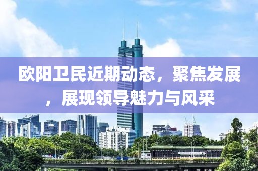 欧阳卫民近期动态，聚焦发展，展现领导魅力与风采