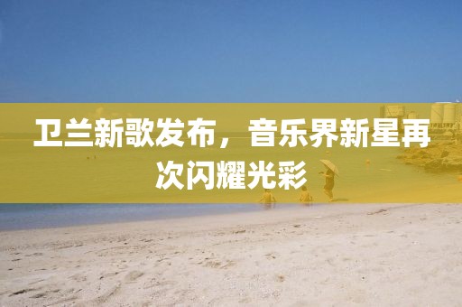 卫兰新歌发布，音乐界新星再次闪耀光彩