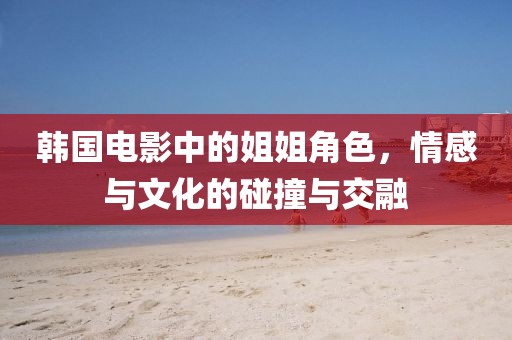 韩国电影中的姐姐角色，情感与文化的碰撞与交融