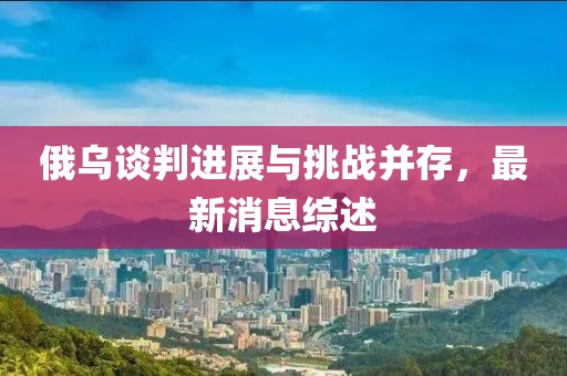 俄乌谈判进展与挑战并存，最新消息综述