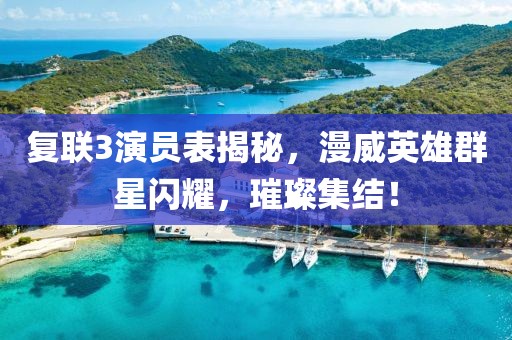 复联3演员表揭秘，漫威英雄群星闪耀，璀璨集结！