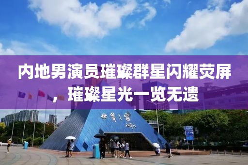 内地男演员璀璨群星闪耀荧屏，璀璨星光一览无遗
