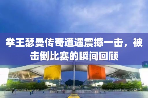 拳王瑟曼传奇遭遇震撼一击，被击倒比赛的瞬间回顾