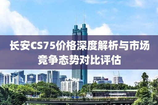 长安CS75价格深度解析与市场竞争态势对比评估