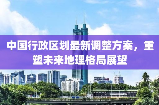 中国行政区划最新调整方案，重塑未来地理格局展望