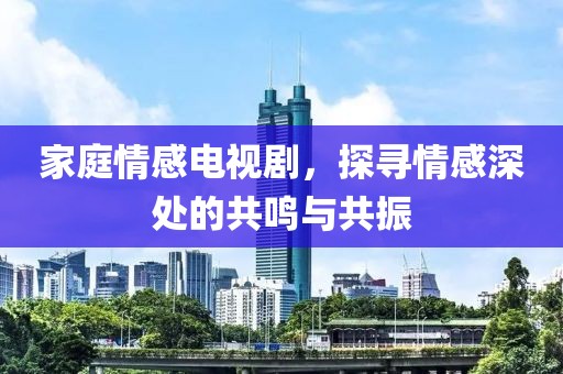 家庭情感电视剧，探寻情感深处的共鸣与共振