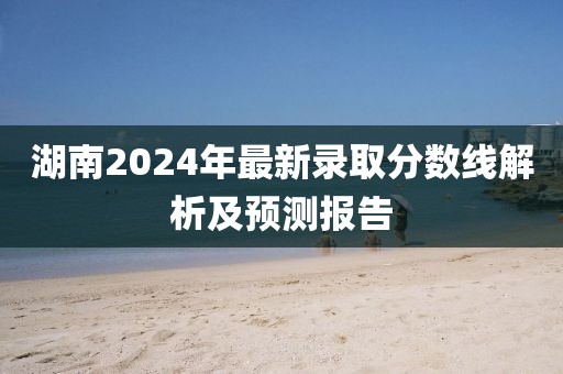 湖南2024年最新录取分数线解析及预测报告