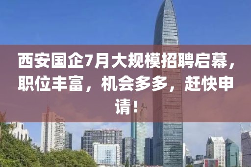 西安国企7月大规模招聘启幕，职位丰富，机会多多，赶快申请！