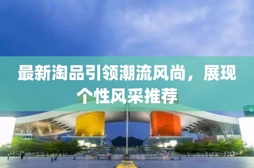 最新淘品引领潮流风尚，展现个性风采推荐