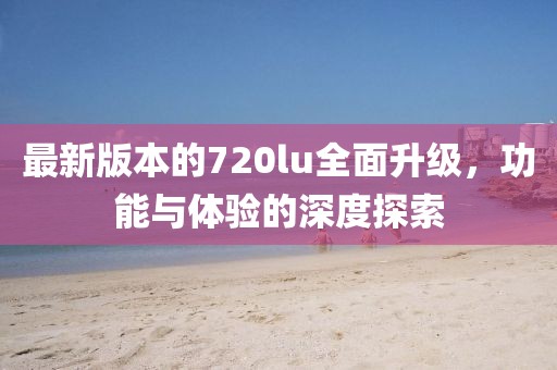 最新版本的720lu全面升级，功能与体验的深度探索