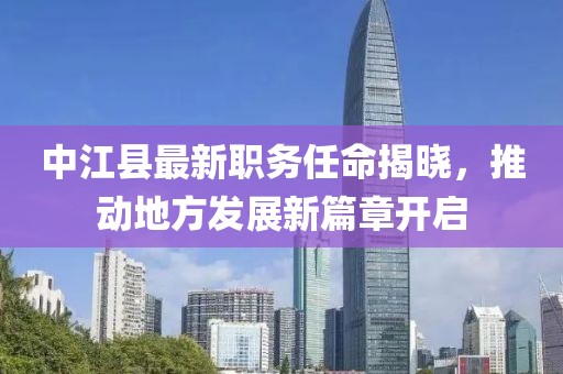 中江县最新职务任命揭晓，推动地方发展新篇章开启