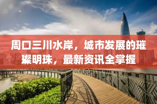周口三川水岸，城市发展的璀璨明珠，最新资讯全掌握