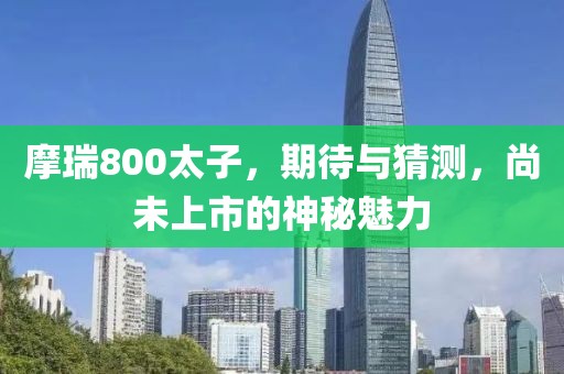 摩瑞800太子，期待与猜测，尚未上市的神秘魅力