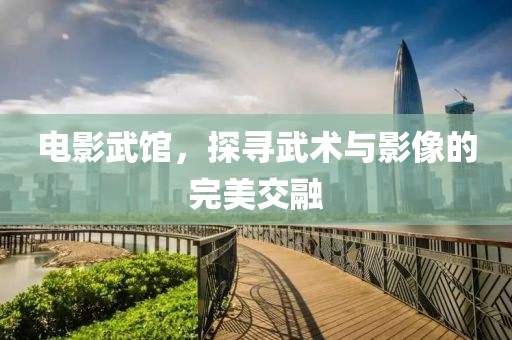 电影武馆，探寻武术与影像的完美交融