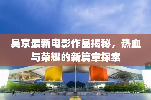 吴京最新电影作品揭秘，热血与荣耀的新篇章探索