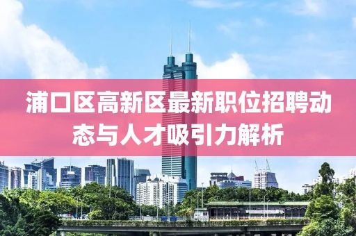 浦口区高新区最新职位招聘动态与人才吸引力解析
