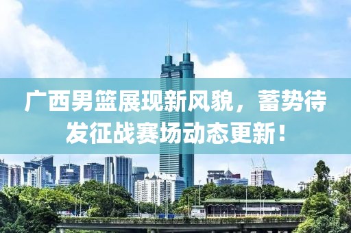 广西男篮展现新风貌，蓄势待发征战赛场动态更新！