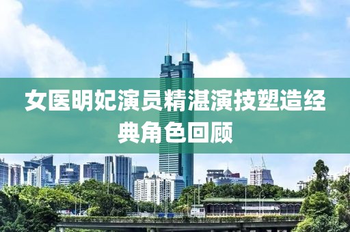女医明妃演员精湛演技塑造经典角色回顾