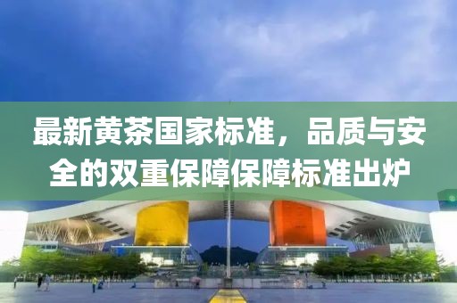 最新黄茶国家标准，品质与安全的双重保障保障标准出炉