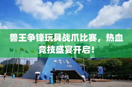 兽王争锋玩具战爪比赛，热血竞技盛宴开启！