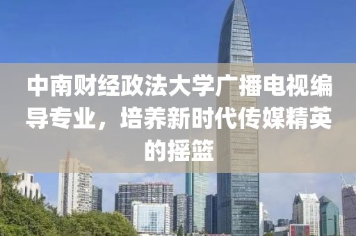 中南财经政法大学广播电视编导专业，培养新时代传媒精英的摇篮