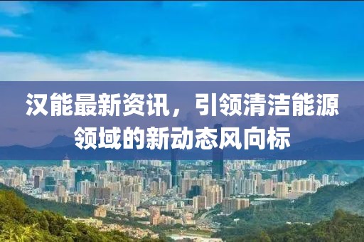 汉能最新资讯，引领清洁能源领域的新动态风向标