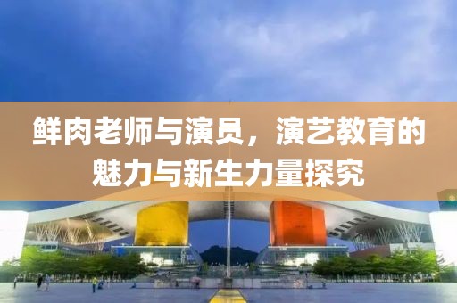 鲜肉老师与演员，演艺教育的魅力与新生力量探究