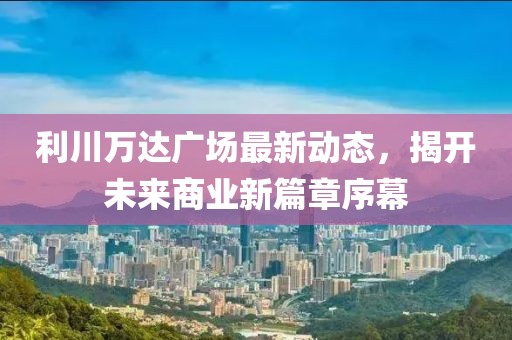利川万达广场最新动态，揭开未来商业新篇章序幕