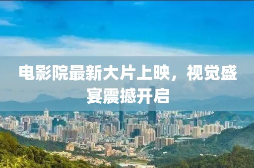 电影院最新大片上映，视觉盛宴震撼开启