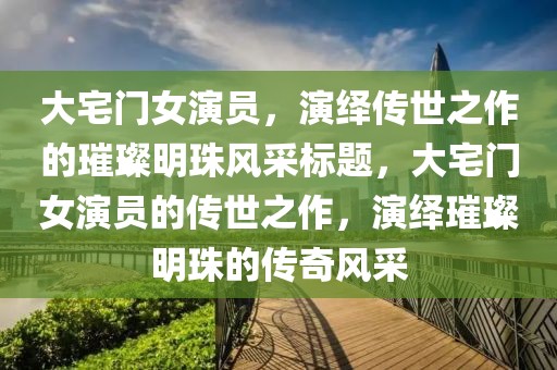 大宅门女演员，演绎传世之作的璀璨明珠风采标题，大宅门女演员的传世之作，演绎璀璨明珠的传奇风采