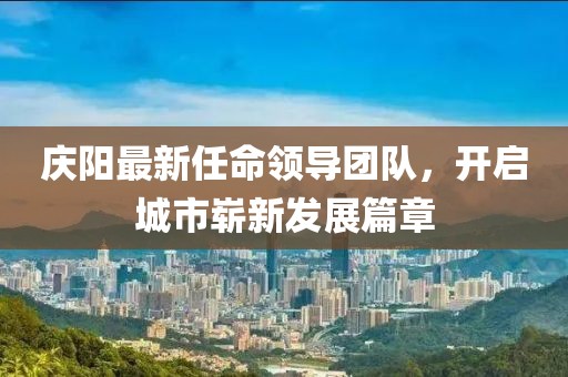 庆阳最新任命领导团队，开启城市崭新发展篇章