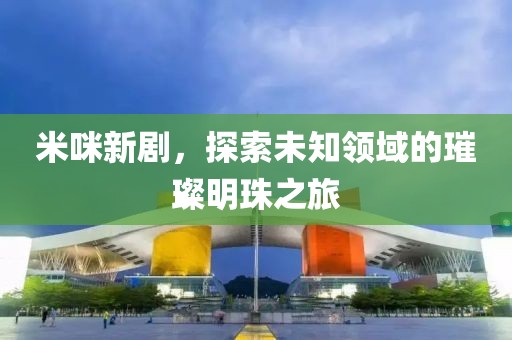 米咪新剧，探索未知领域的璀璨明珠之旅