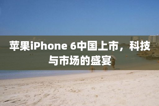 苹果iPhone 6中国上市，科技与市场的盛宴