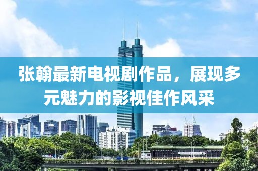 张翰最新电视剧作品，展现多元魅力的影视佳作风采