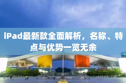 iPad最新款全面解析，名称、特点与优势一览无余