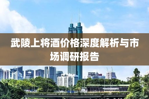 武陵上将酒价格深度解析与市场调研报告