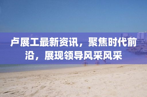 卢展工最新资讯，聚焦时代前沿，展现领导风采风采