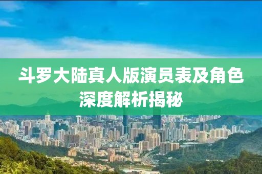 斗罗大陆真人版演员表及角色深度解析揭秘