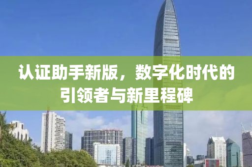 认证助手新版，数字化时代的引领者与新里程碑