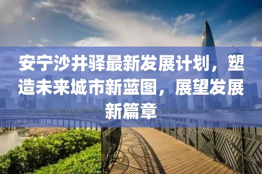 安宁沙井驿最新发展计划，塑造未来城市新蓝图，展望发展新篇章