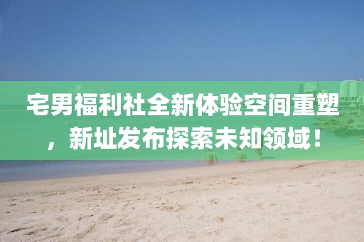 宅男福利社全新体验空间重塑，新址发布探索未知领域！