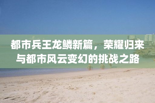 都市兵王龙鳞新篇，荣耀归来与都市风云变幻的挑战之路