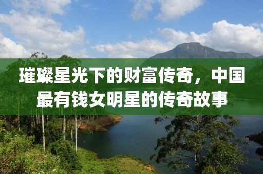 璀璨星光下的财富传奇，中国最有钱女明星的传奇故事