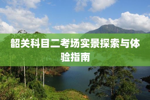 韶关科目二考场实景探索与体验指南