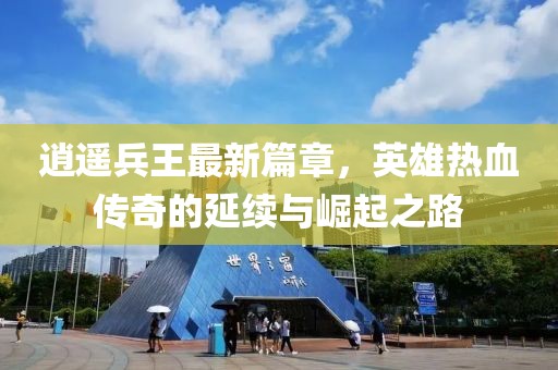 逍遥兵王最新篇章，英雄热血传奇的延续与崛起之路