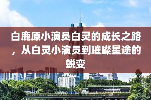 白鹿原小演员白灵的成长之路，从白灵小演员到璀璨星途的蜕变