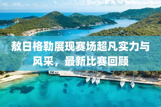 敖日格勒展现赛场超凡实力与风采，最新比赛回顾